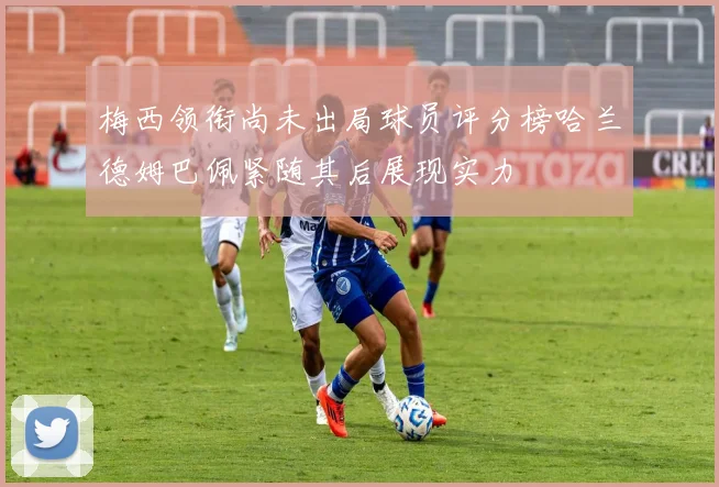 梅西领衔尚未出局球员评分榜哈兰德姆巴佩紧随其后展现实力