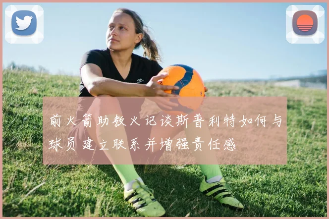 前火箭助教火记谈斯普利特如何与球员建立联系并增强责任感