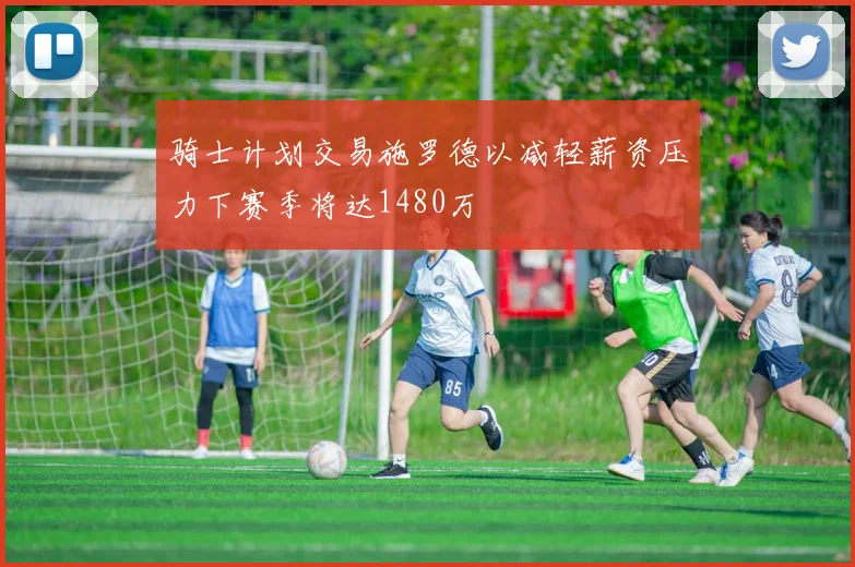 骑士计划交易施罗德以减轻薪资压力下赛季将达1480万