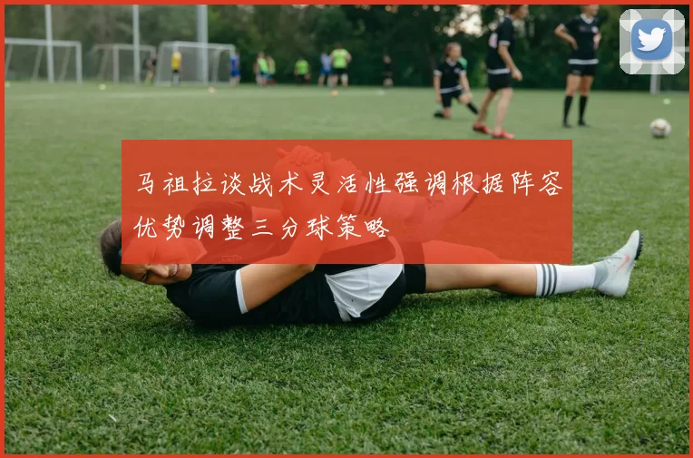 马祖拉谈战术灵活性强调根据阵容优势调整三分球策略