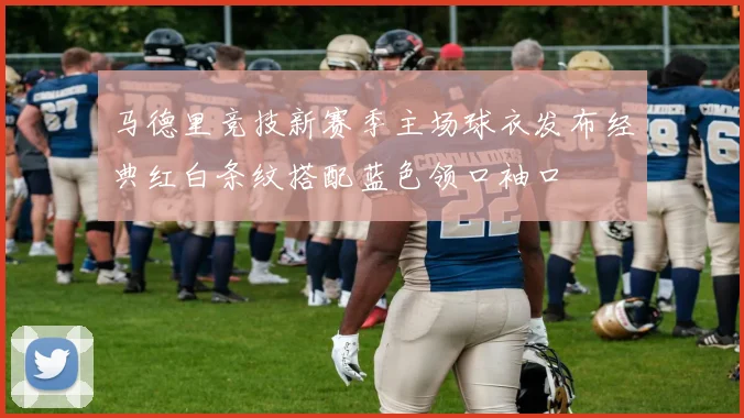 马德里竞技新赛季主场球衣发布经典红白条纹搭配蓝色领口袖口