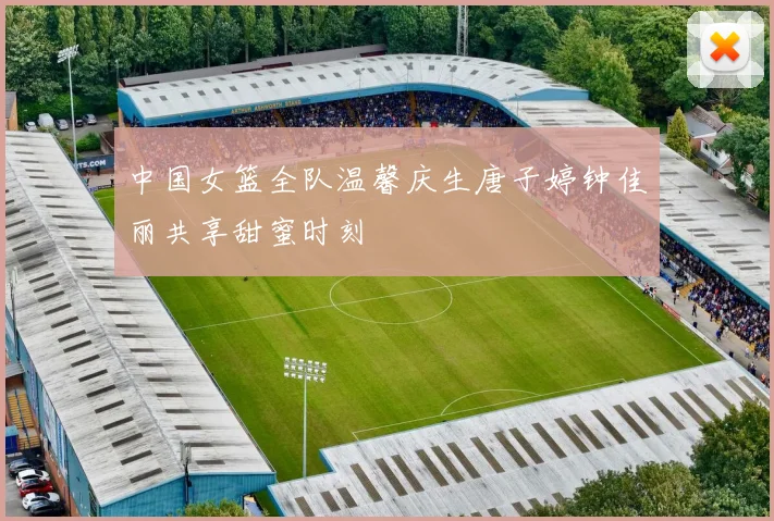 中国女篮全队温馨庆生唐子婷钟佳丽共享甜蜜时刻