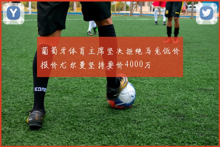 葡萄牙体育主席坚决拒绝马竞低价报价尤尔曼坚持要价4000万
