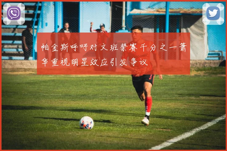 帕金斯呼吁对文班禁赛千分之一萧华重视明星效应引发争议