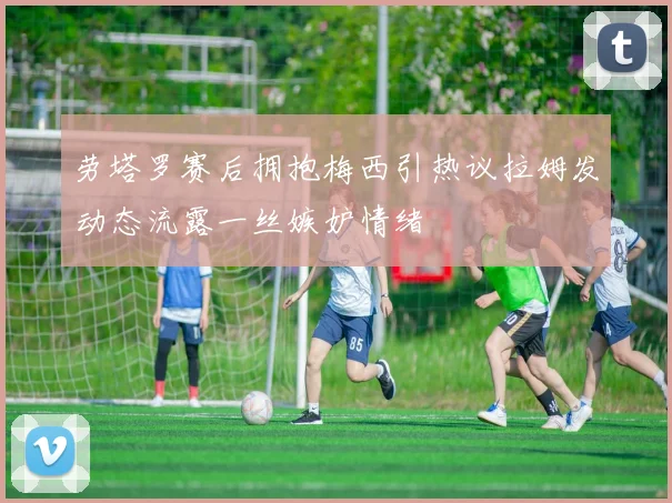劳塔罗赛后拥抱梅西引热议拉姆发动态流露一丝嫉妒情绪