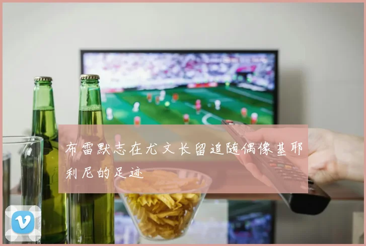 布雷默志在尤文长留追随偶像基耶利尼的足迹