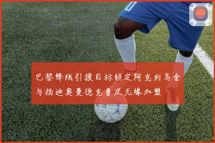 巴黎锋线引援目标锁定阿克利乌舍与扬迪奥曼德克鲁皮无缘加盟