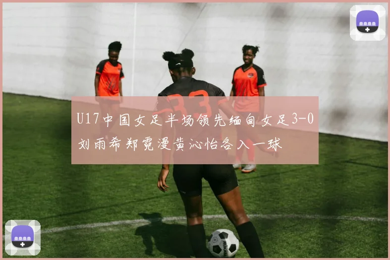 U17中国女足半场领先缅甸女足3-0刘雨希郑霓漫黄沁怡各入一球