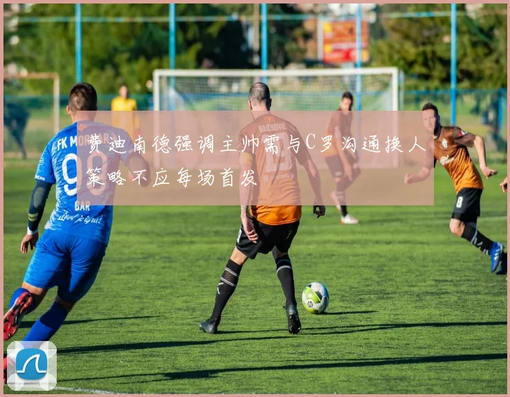 费迪南德强调主帅需与C罗沟通换人策略不应每场首发
