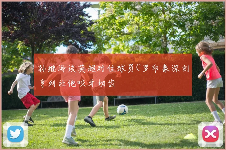孙继海谈英超对位球员C罗印象深刻亨利让他咬牙切齿