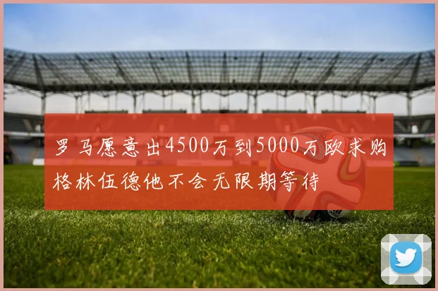 罗马愿意出4500万到5000万欧求购格林伍德他不会无限期等待