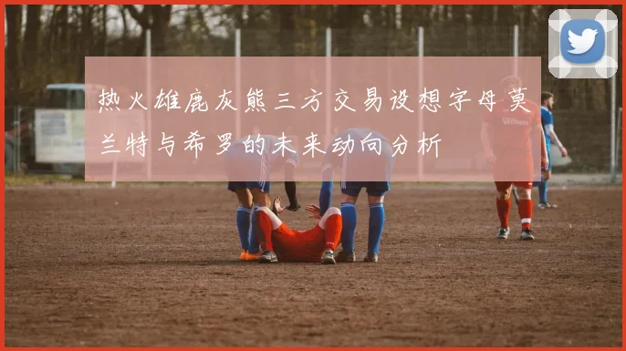 热火雄鹿灰熊三方交易设想字母莫兰特与希罗的未来动向分析