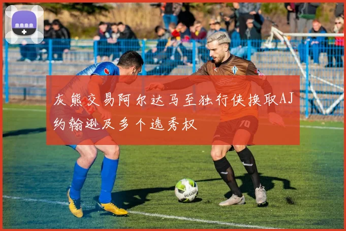 灰熊交易阿尔达马至独行侠换取AJ约翰逊及多个选秀权