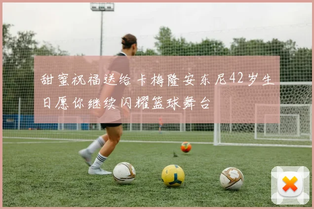 甜蜜祝福送给卡梅隆安东尼42岁生日愿你继续闪耀篮球舞台