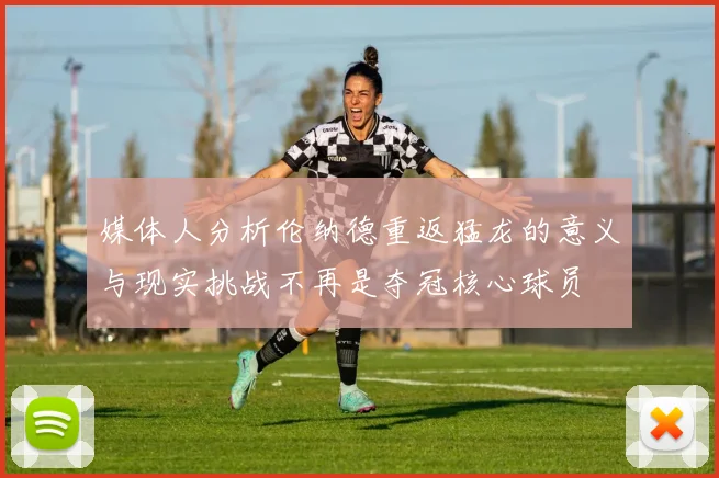 媒体人分析伦纳德重返猛龙的意义与现实挑战不再是夺冠核心球员
