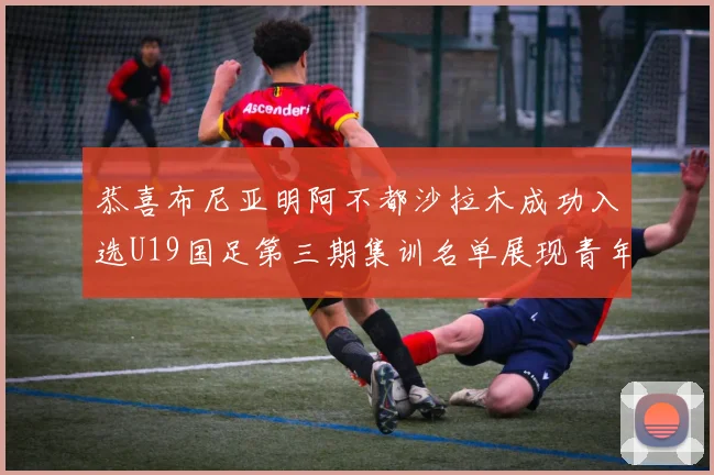 恭喜布尼亚明阿不都沙拉木成功入选U19国足第三期集训名单展现青年才俊风采