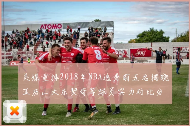 美媒重排2018年NBA选秀前五名揭晓亚历山大东契奇等球员实力对比分析