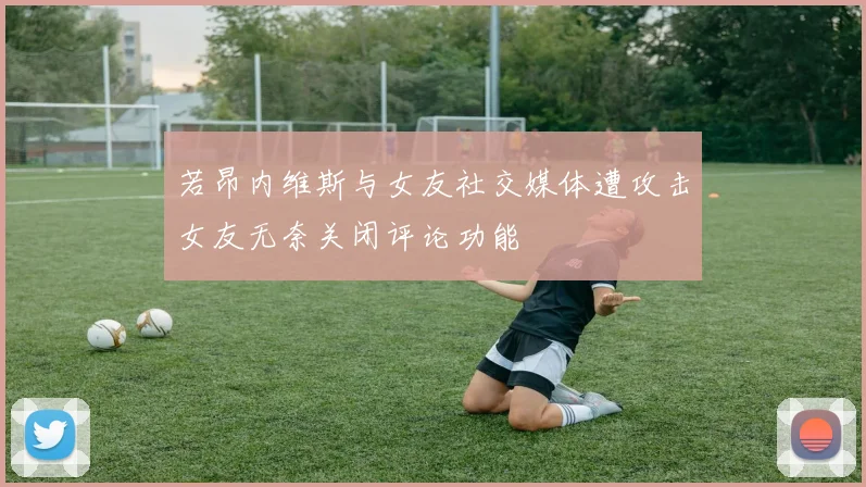 若昂内维斯与女友社交媒体遭攻击女友无奈关闭评论功能