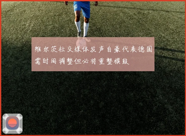 维尔茨社交媒体发声自豪代表德国需时间调整但必将重整旗鼓