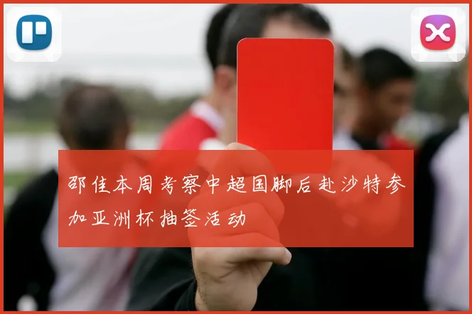 邵佳本周考察中超国脚后赴沙特参加亚洲杯抽签活动