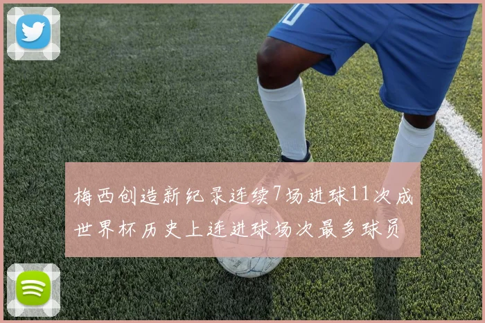 梅西创造新纪录连续7场进球11次成世界杯历史上连进球场次最多球员